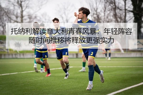 托纳利解读意大利青春风暴：年轻阵容随时间推移将释放更强实力